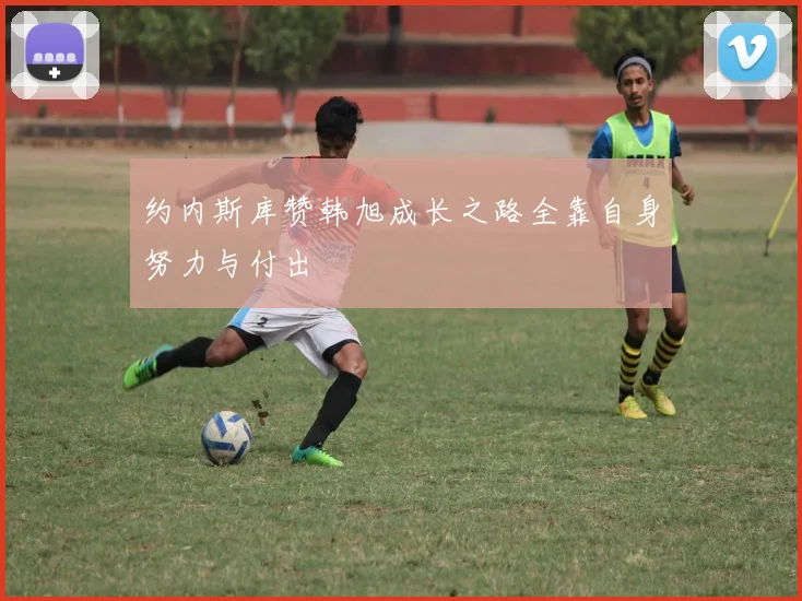 约内斯库赞韩旭成长之路全靠自身努力与付出