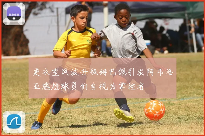 更衣室风波升级姆巴佩引发阿韦洛亚尴尬球员们自视为掌控者