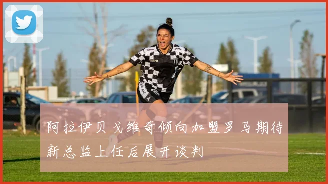 阿拉伊贝戈维奇倾向加盟罗马期待新总监上任后展开谈判