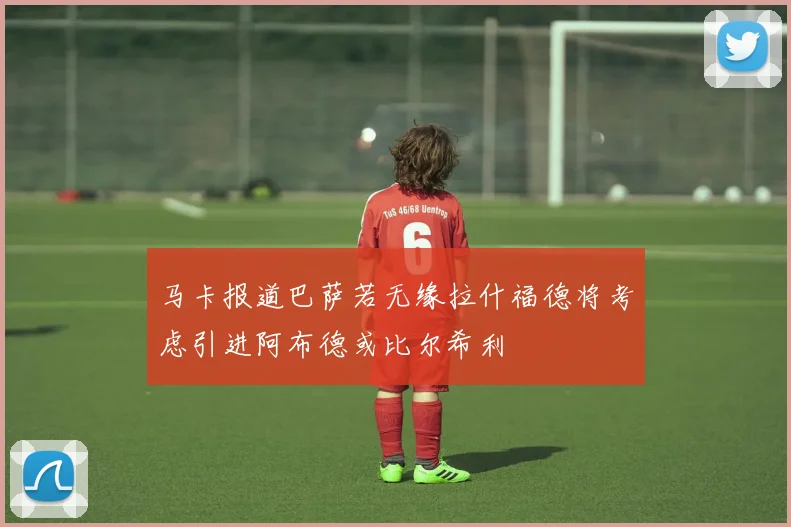 马卡报道巴萨若无缘拉什福德将考虑引进阿布德或比尔希利