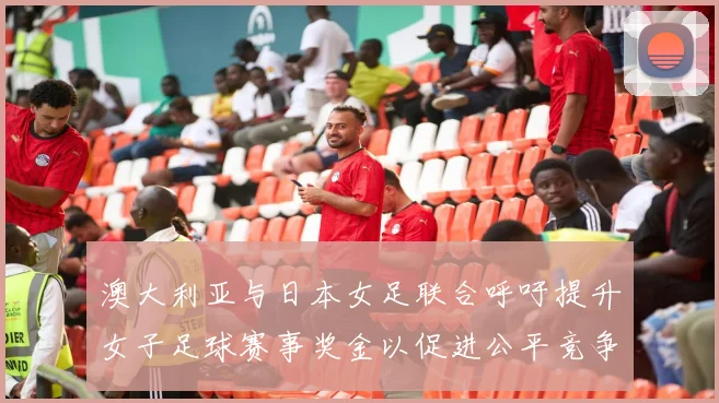澳大利亚与日本女足联合呼吁提升女子足球赛事奖金以促进公平竞争