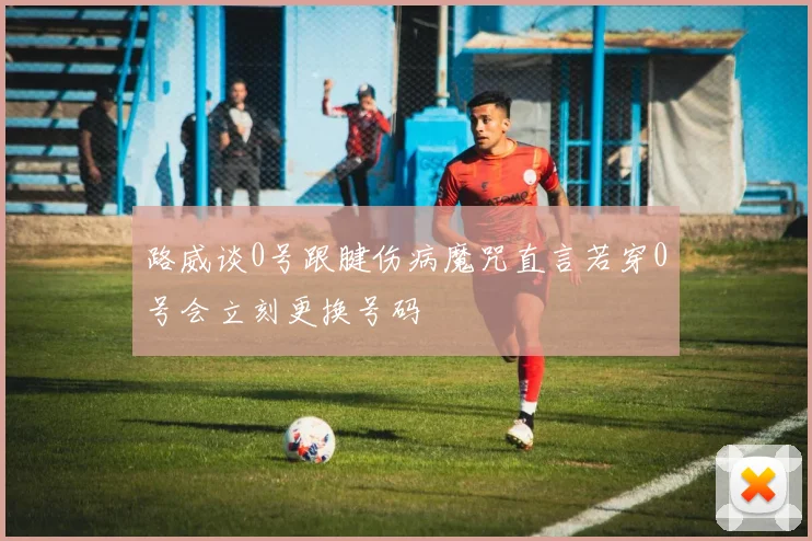路威谈0号跟腱伤病魔咒直言若穿0号会立刻更换号码