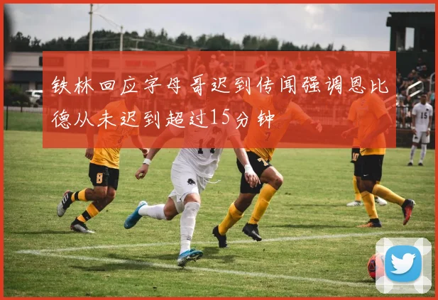 铁林回应字母哥迟到传闻强调恩比德从未迟到超过15分钟