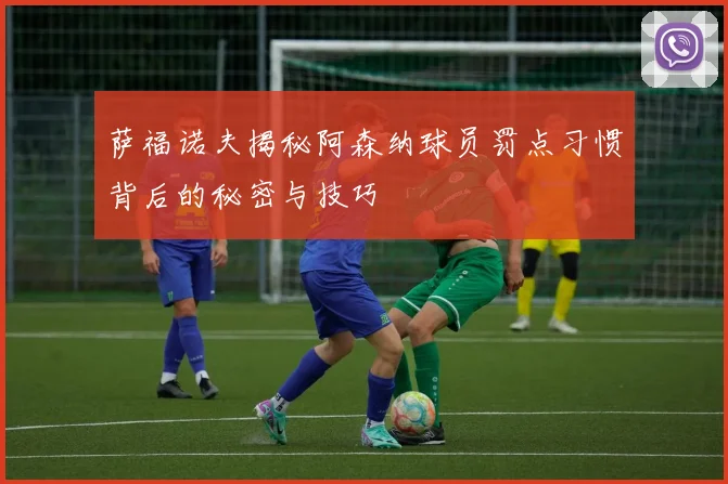 萨福诺夫揭秘阿森纳球员罚点习惯背后的秘密与技巧